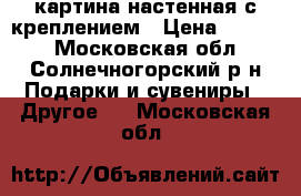 картина настенная с креплением › Цена ­ 5 000 - Московская обл., Солнечногорский р-н Подарки и сувениры » Другое   . Московская обл.